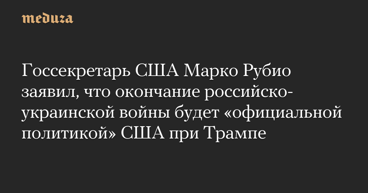 Госсекретарь США Марко Рубио заявил, что окончание российско-украинской войны будет «официальной политикой» США при Трампе