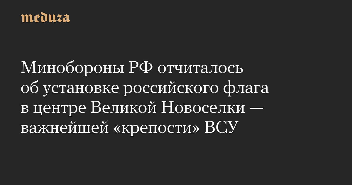 Минобороны РФ отчиталось об установке российского флага в центре Великой Новоселки — важнейшей «крепости» ВСУ