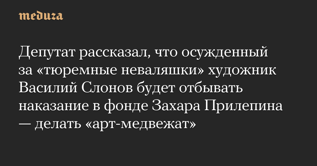 Депутат рассказал, что осужденный за «тюремные неваляшки» художник Василий Слонов будет отбывать наказание в фонде Захара Прилепина — делать «арт-медвежат»