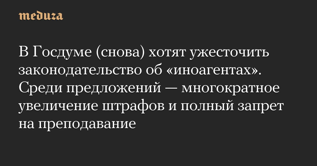 В Госдуме (снова) хотят ужесточить законодательство об «иноагентах». Среди предложений — многократное увеличение штрафов и полный запрет на преподавание 