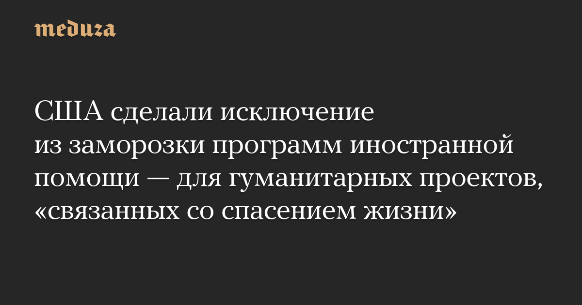 США сделали исключение из заморозки программ иностранной помощи — для гуманитарных проектов, «связанных со спасением жизни»