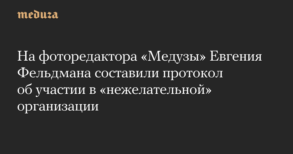 На фоторедактора «Медузы» Евгения Фельдмана составили протокол об участии в «нежелательной» организации