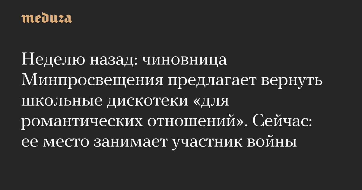 Неделю назад: чиновница Минпросвещения предлагает вернуть школьные дискотеки «для романтических отношений». Сейчас: ее место занимает участник войны