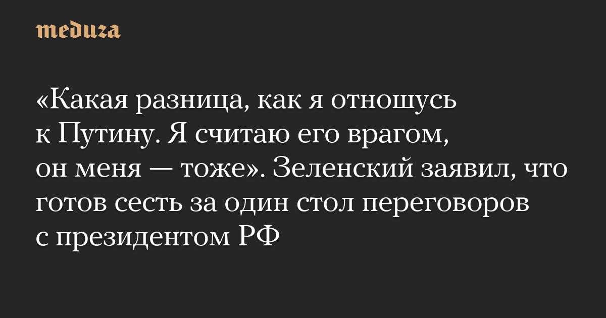 «Какая разница, как я отношусь к Путину. Я считаю его врагом, он меня — тоже». Зеленский заявил, что готов сесть за один стол переговоров с президентом РФ — Meduza