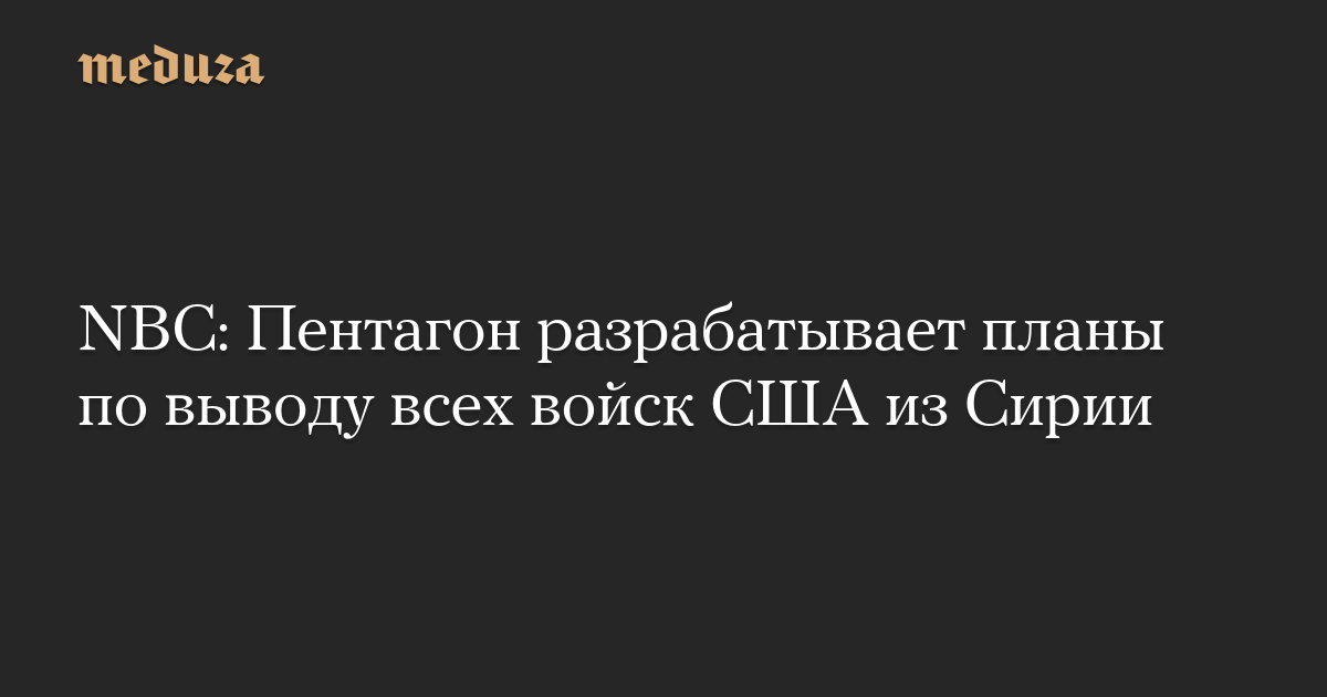 NBC: Пентагон разрабатывает планы по выводу всех войск США из Сирии