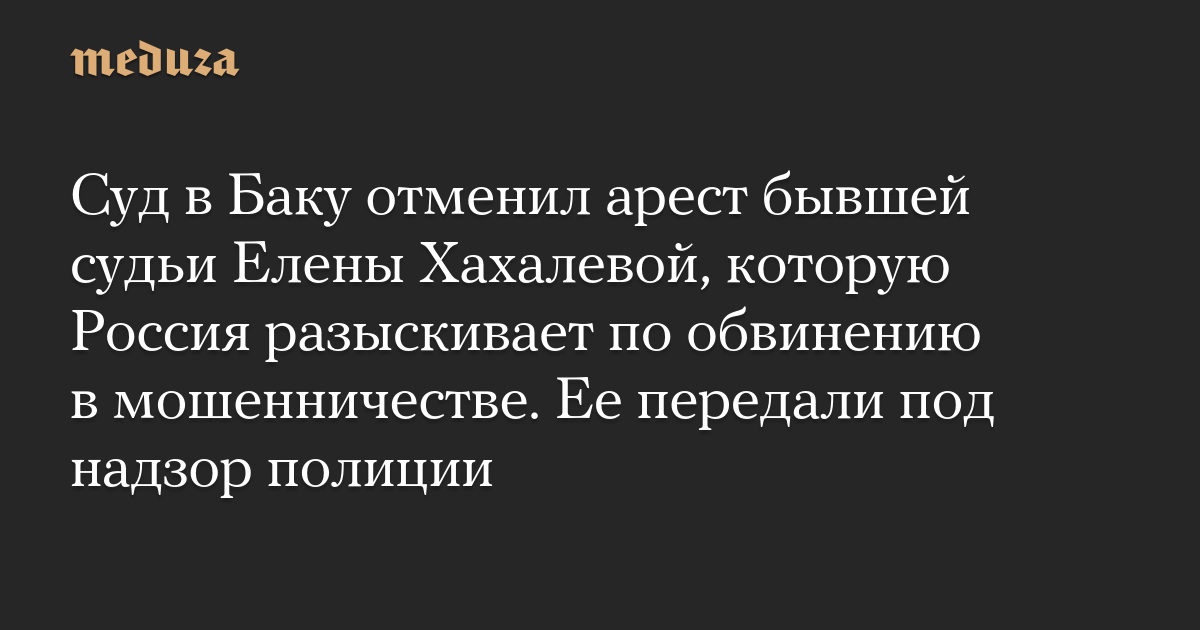 Суд в Баку отменил арест бывшей судьи Елены Хахалевой, которую Россия разыскивает по обвинению в мошенничестве. Ее передали под надзор полиции