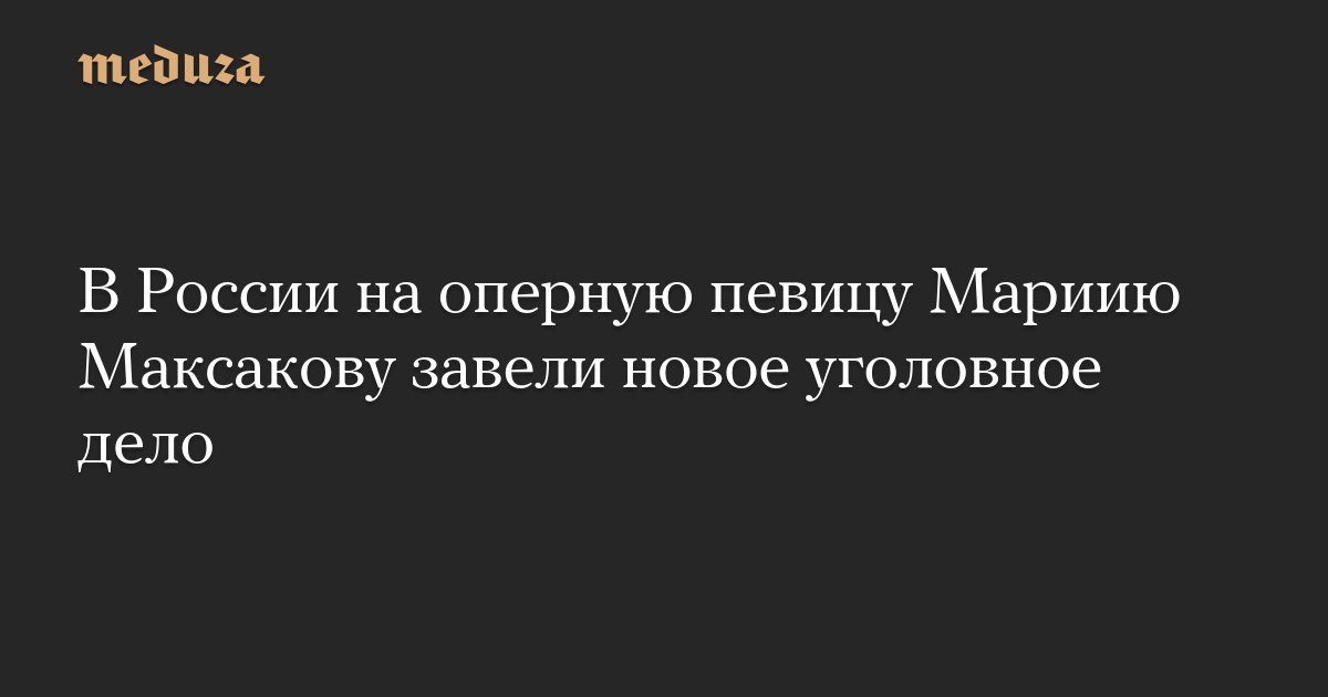 В России на оперную певицу Мариию Максакову завели новое уголовное дело — Meduza