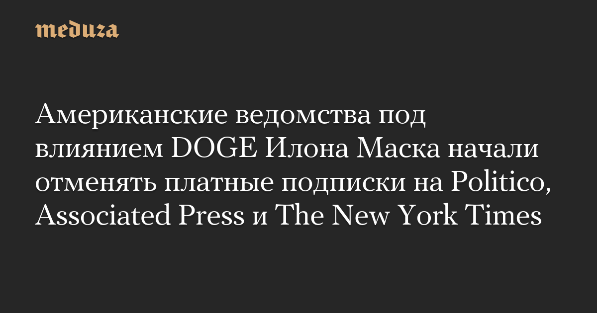 Американские ведомства под влиянием DOGE Илона Маска начали отменять платные подписки на Politico, Associated Press и The New York Times