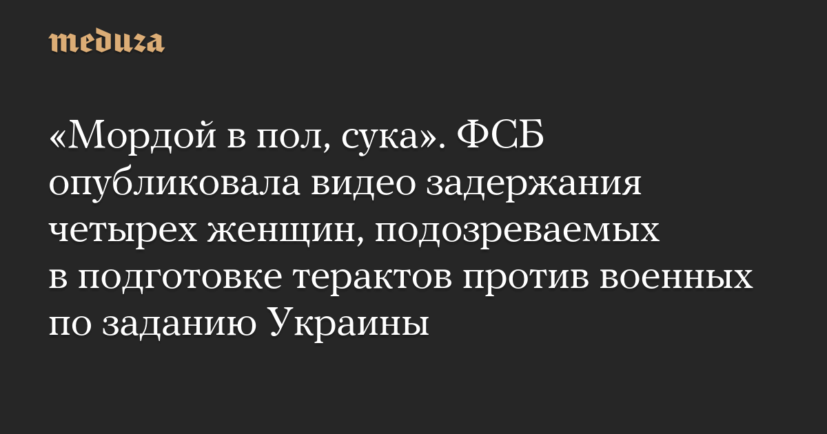 «Мордой в пол, сука». ФСБ опубликовала видео задержания четырех женщин, подозреваемых в подготовке терактов против военных по заданию Украины