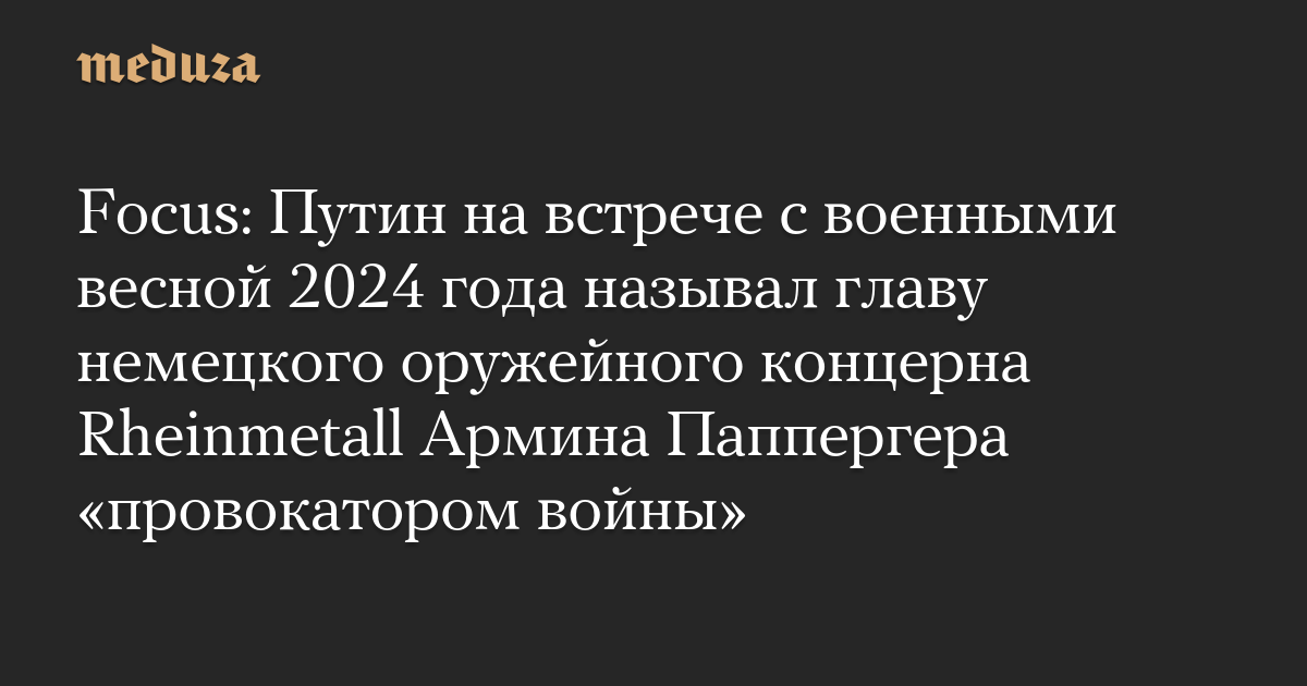 Focus: Путин на встрече с военными весной 2024 года называл главу немецкого оружейного концерна Rheinmetall Армина Паппергера «провокатором войны»