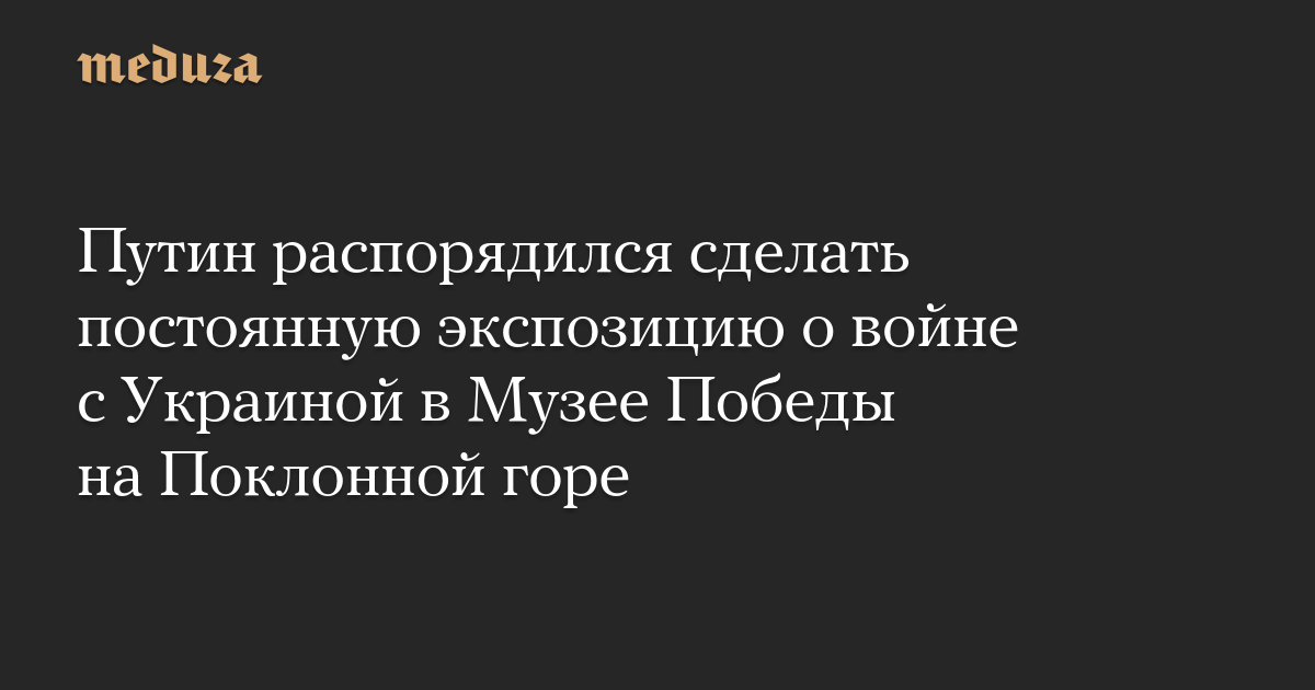 Путин распорядился сделать постоянную экспозицию о войне с Украиной в Музее Победы на Поклонной горе