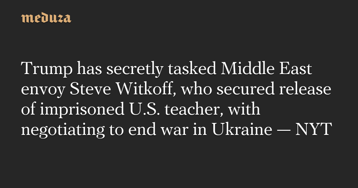 Trump has secretly tasked Middle East envoy Steve Witkoff, who secured release of imprisoned U.S. teacher, with negotiating to end war in Ukraine — NYT — Meduza