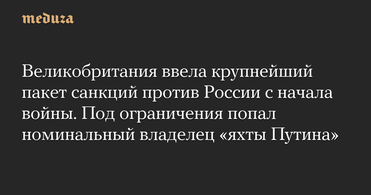 Великобритания ввела крупнейший пакет санкций против России с начала войны. Под ограничения попал номинальный владелец «яхты Путина» — Meduza