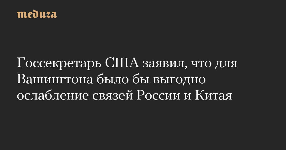 Госсекретарь США заявил, что для Вашингтона было бы выгодно ослабление связей России и Китая — Meduza