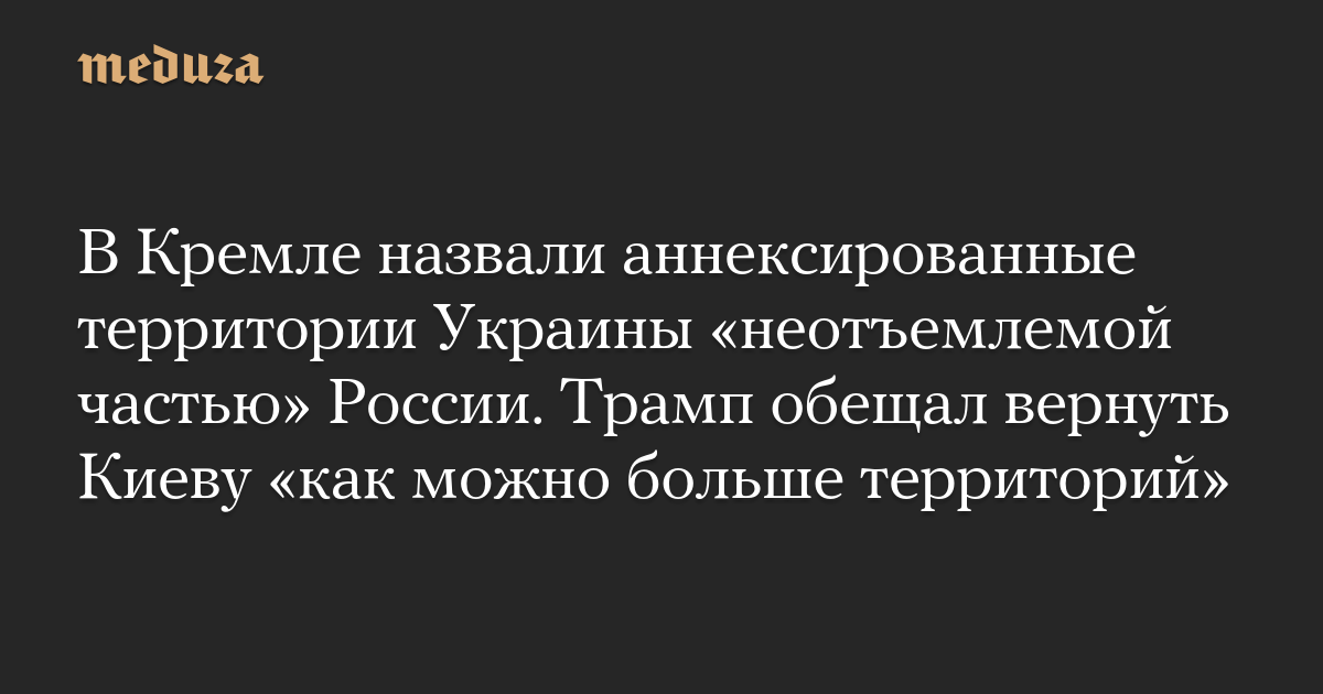 В Кремле назвали аннексированные территории Украины «неотъемлемой частью» России. Трамп обещал вернуть Киеву «как можно больше территорий» — Meduza