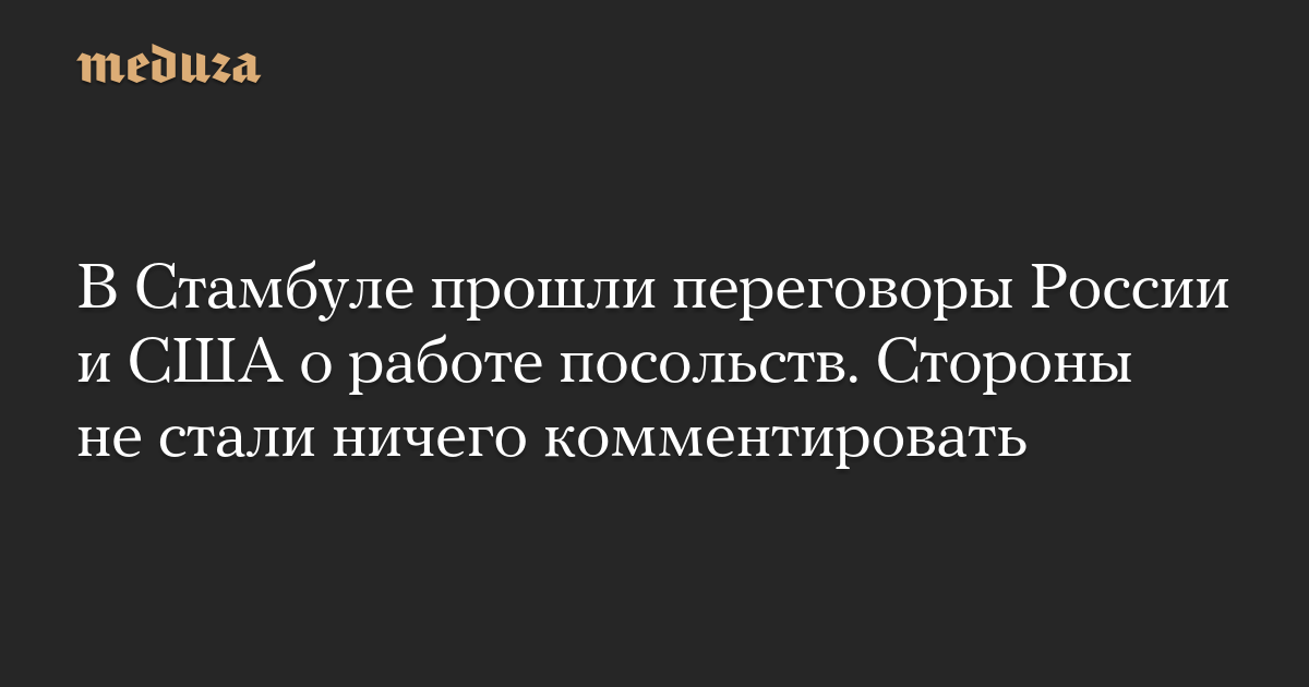 В Стамбуле прошли переговоры России и США о работе посольств. Стороны не стали ничего комментировать — Meduza