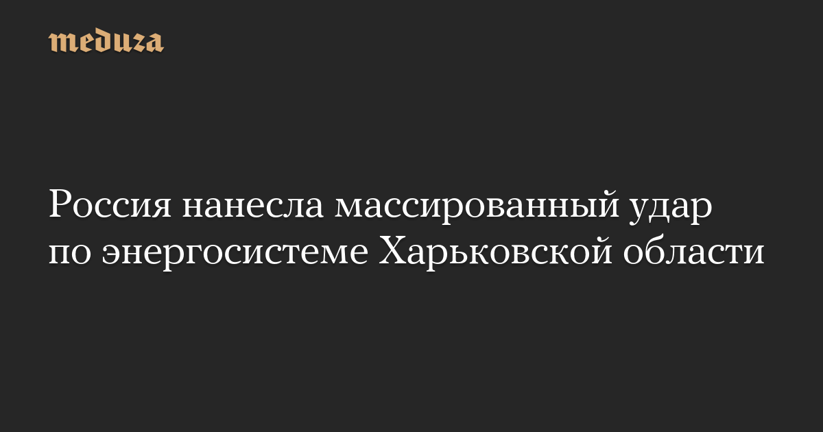 Россия нанесла массированный удар по энергосистеме Харьковской области — Meduza