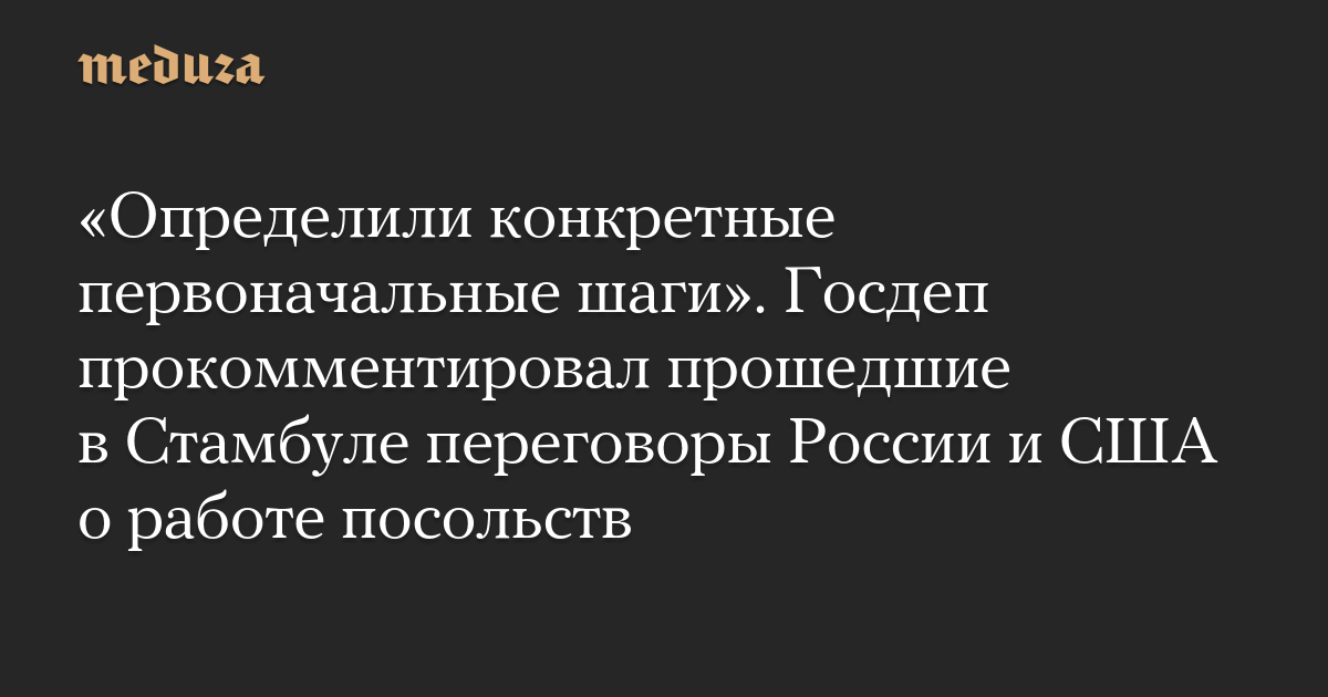 «Определили конкретные первоначальные шаги». Госдеп прокомментировал прошедшие в Стамбуле переговоры России и США о работе посольств — Meduza