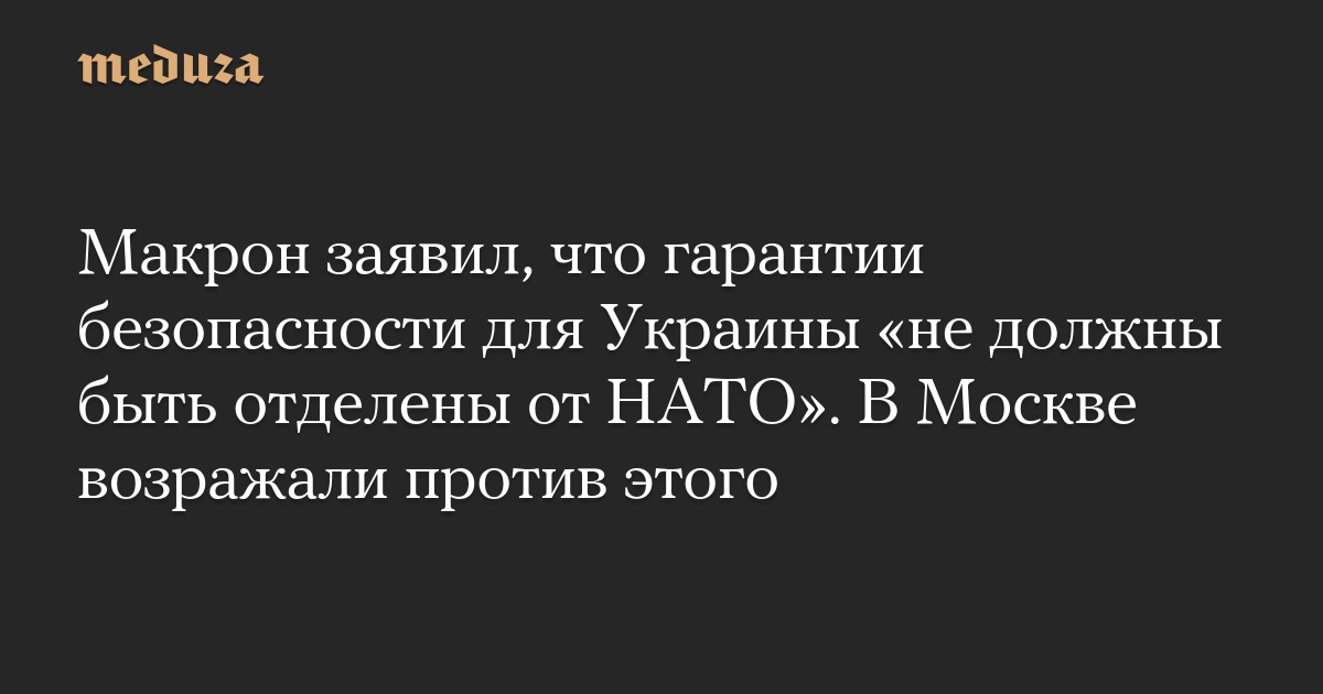 Макрон заявил, что гарантии безопасности для Украины «не должны быть отделены от НАТО». В Москве возражали против этого