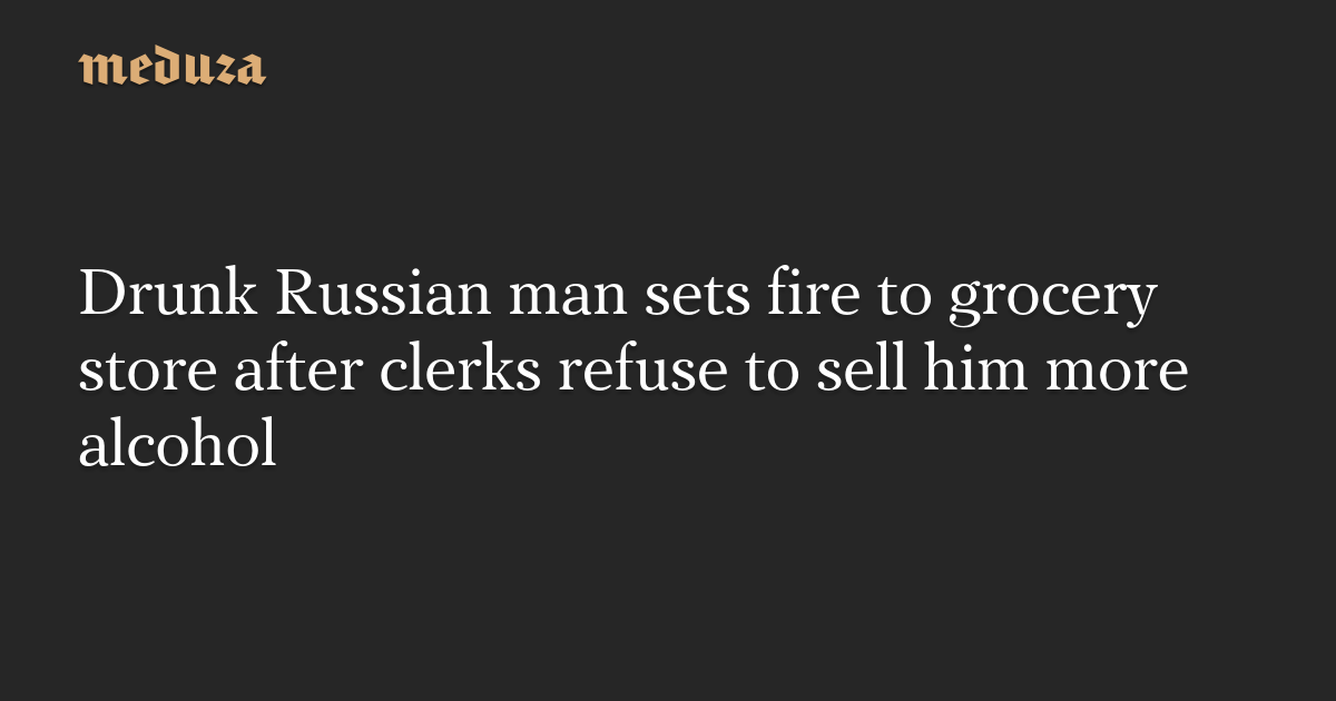 Drunk Russian man sets fire to grocery store after clerks refuse to sell him more alcohol