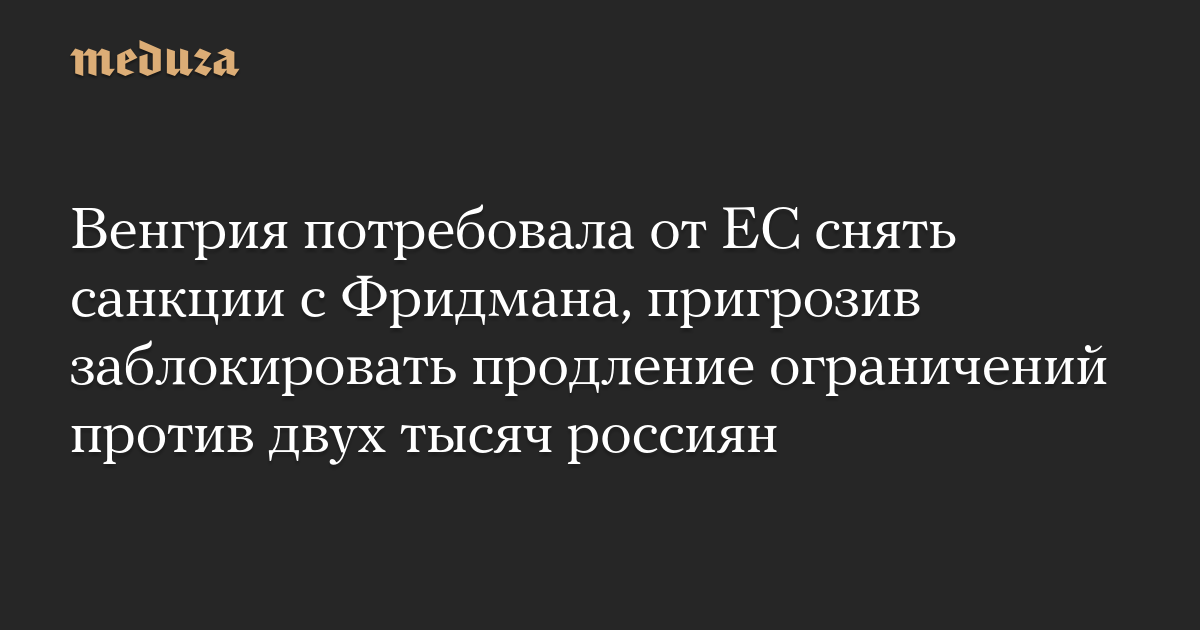 Венгрия потребовала от ЕС снять санкции с Фридмана, пригрозив заблокировать продление ограничений против двух тысяч россиян — Meduza