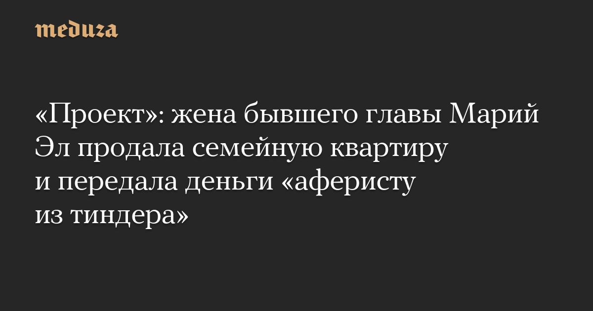 Проект: жена бывшего главы Марий Эл продала семейную квартиру и передала деньги аферисту из тиндера