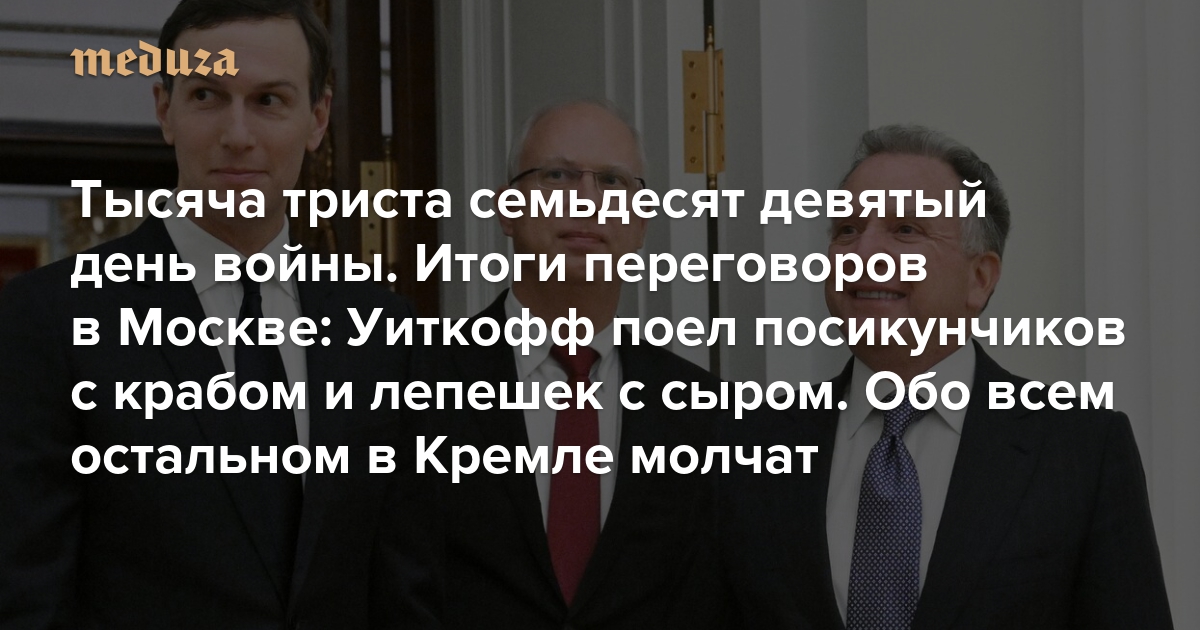 Война. Тысяча триста семьдесят девятый день. Итоги переговоров в Москве: Уиткофф поел посикунчиков с крабом и лепешек с сыром. Обо всем остальном в Кремле молчат