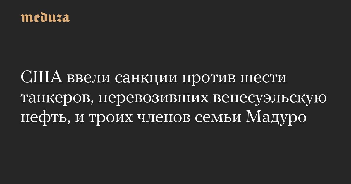 США ввели санкции против шести танкеров, перевозивших венесуэльскую нефть, и троих членов семьи Мадуро