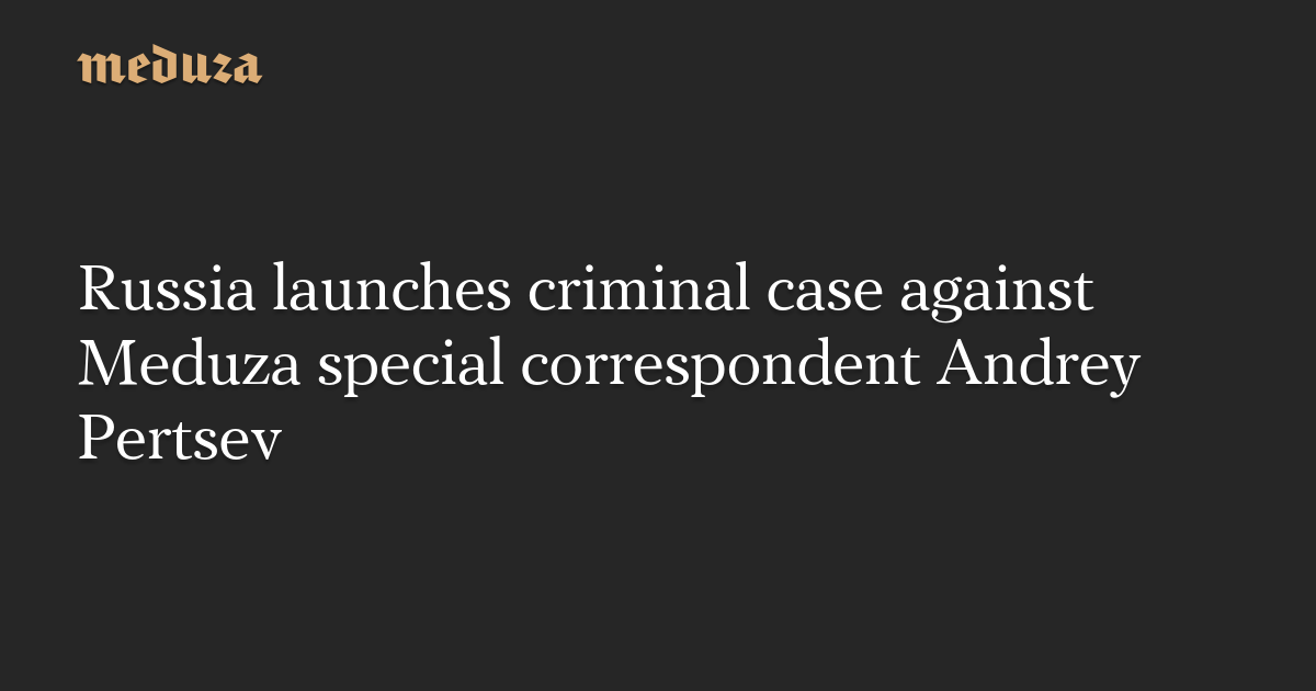 Russia launches criminal case against Meduza special correspondent Andrey Pertsev