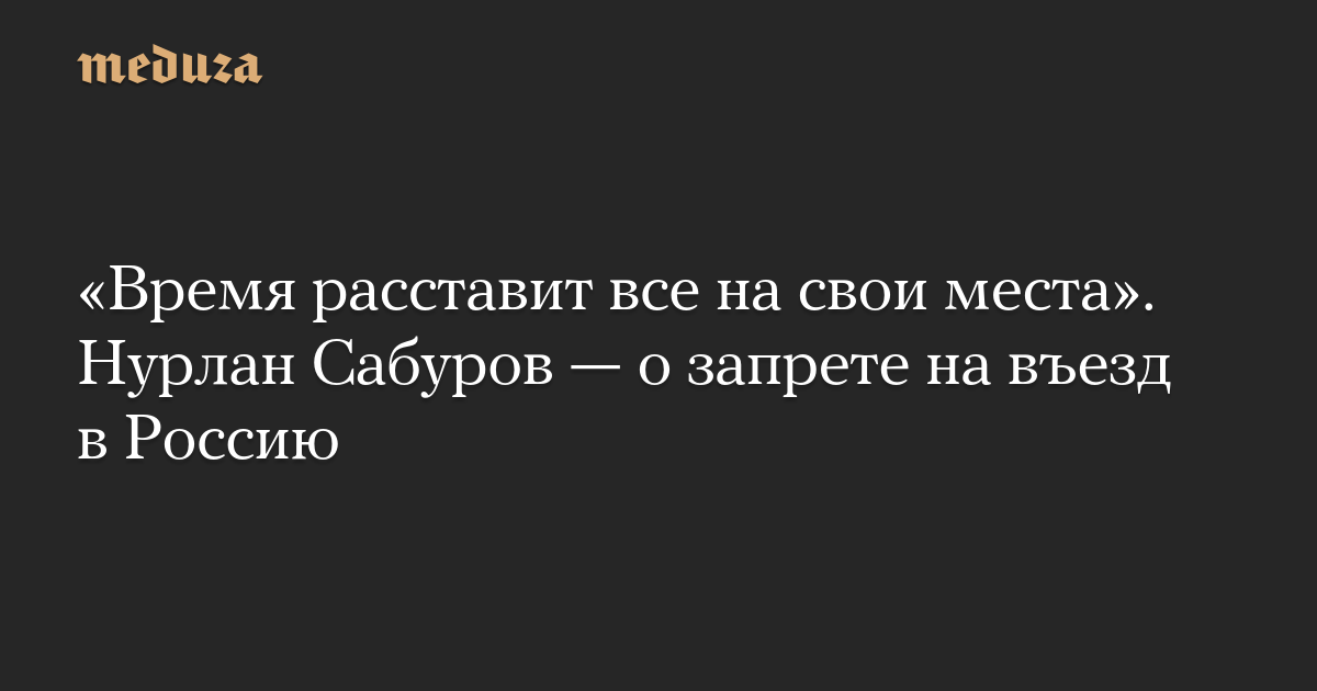 Время расставит все на свои места. Нурлан Сабуров  о запрете на въезд в Россию