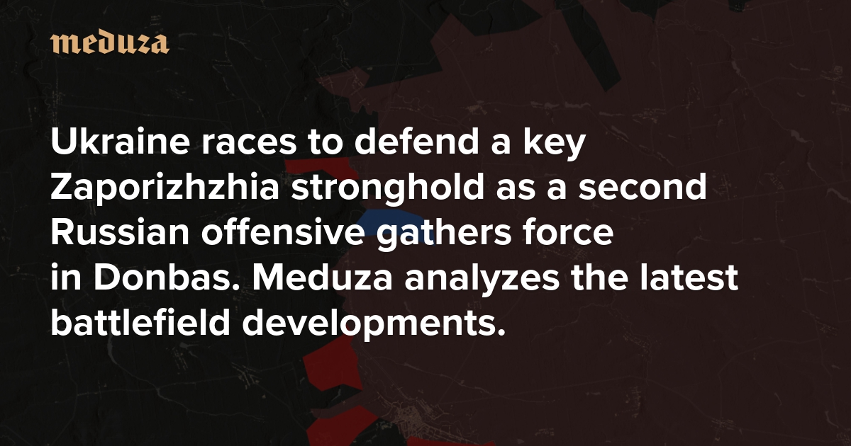 Ukraine races to defend a key Zaporizhzhia stronghold as a second Russian offensive gathers force in Donbas. Meduza analyzes the latest battlefield developments.