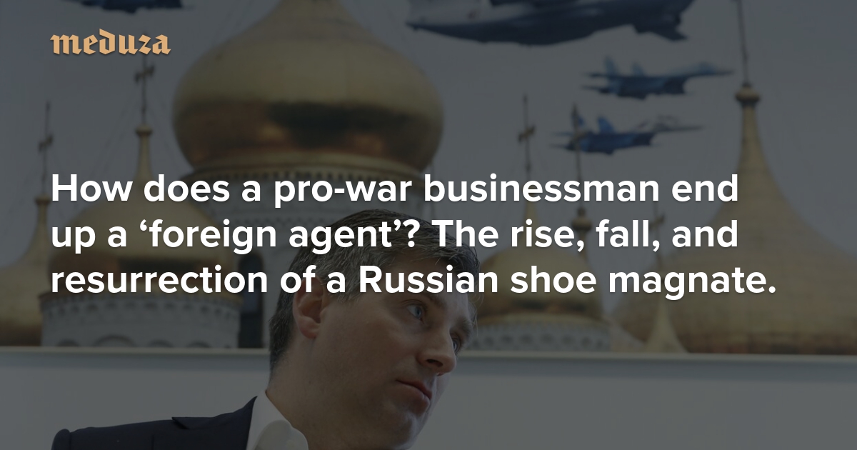 How does a pro-war businessman end up a ‘foreign agent’? The rise, fall, and resurrection of a Russian shoe magnate.