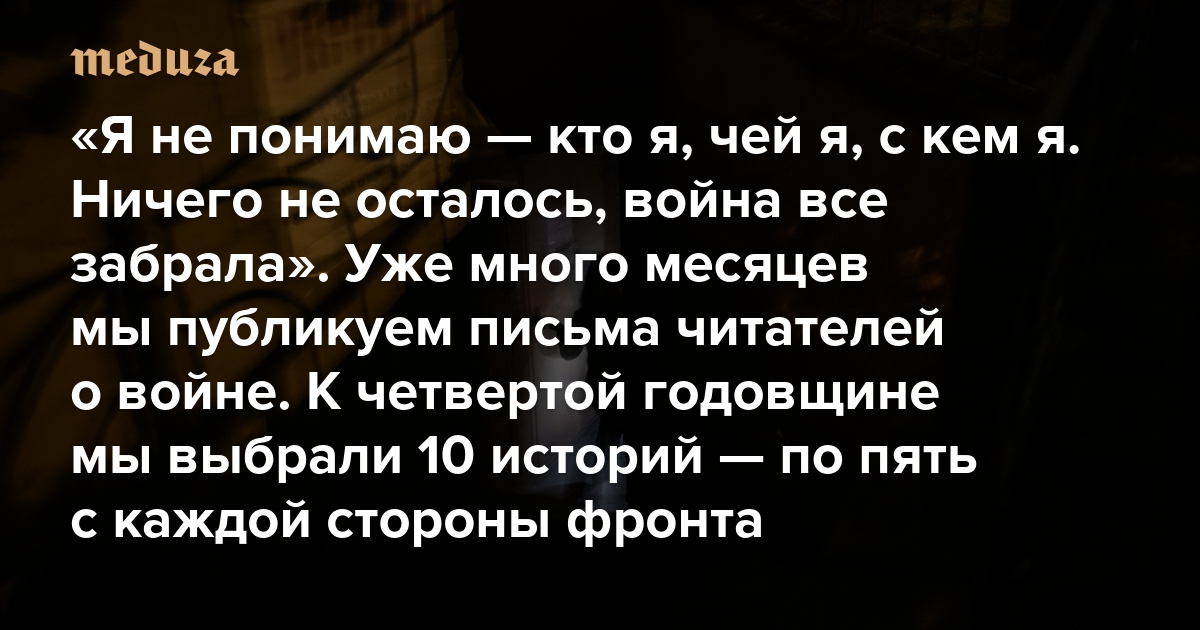 «Я не понимаю — кто я, чей я, с кем я. Ничего не осталось, война все забрала». Уже много месяцев мы публикуем письма читателей о войне. К четвертой годовщине мы выбрали 10 историй — пять от украинцев и пять от россиян