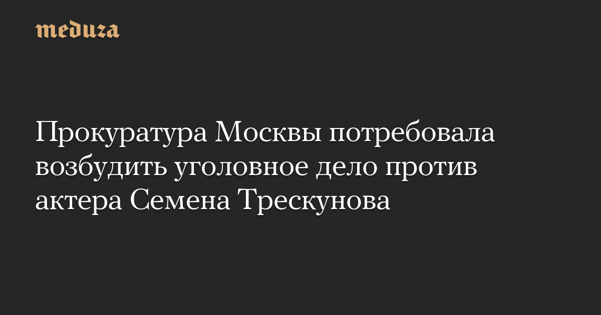 Прокуратура Москвы потребовала возбудить уголовное дело против актера Семена Трескунова