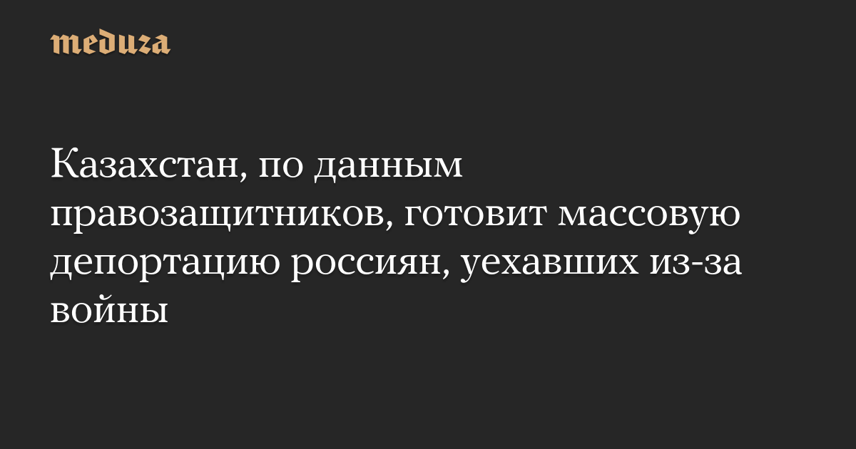 Казахстан, по данным правозащитников, готовит массовую депортацию россиян, уехавших из-за войны