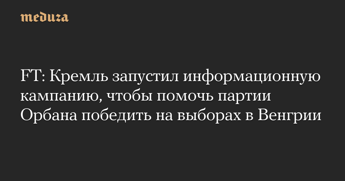 FT: Кремль запустил информационную кампанию, чтобы помочь партии Орбана победить на выборах в Венгрии