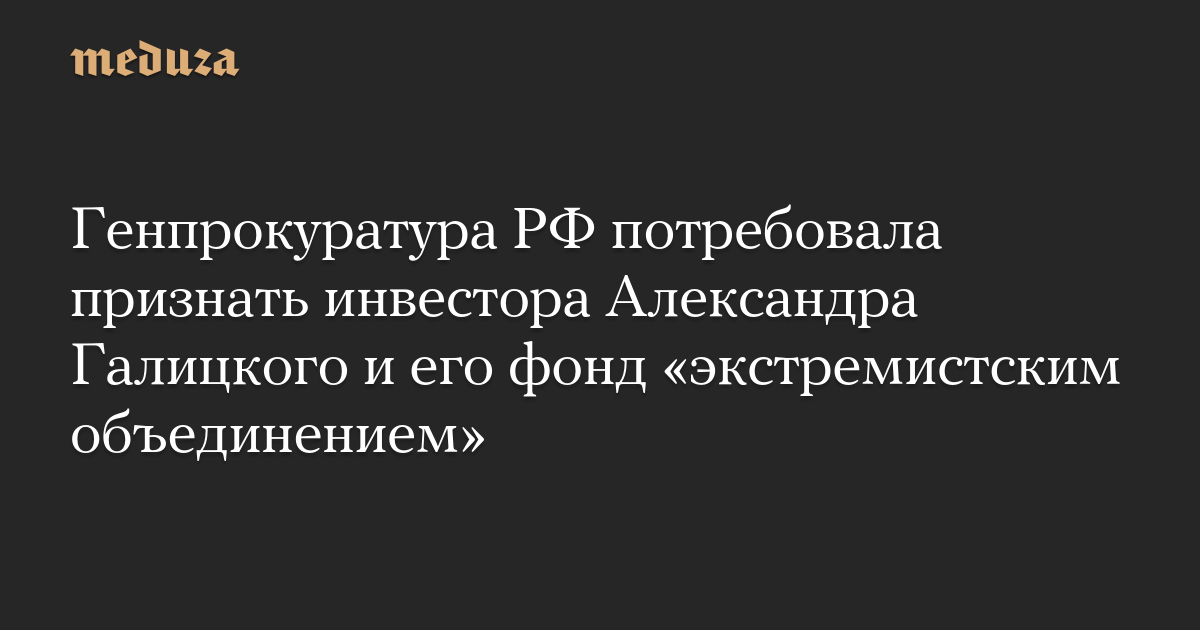 Генпрокуратура РФ потребовала признать инвестора Александра Галицкого и его фонд «экстремистским объединением»