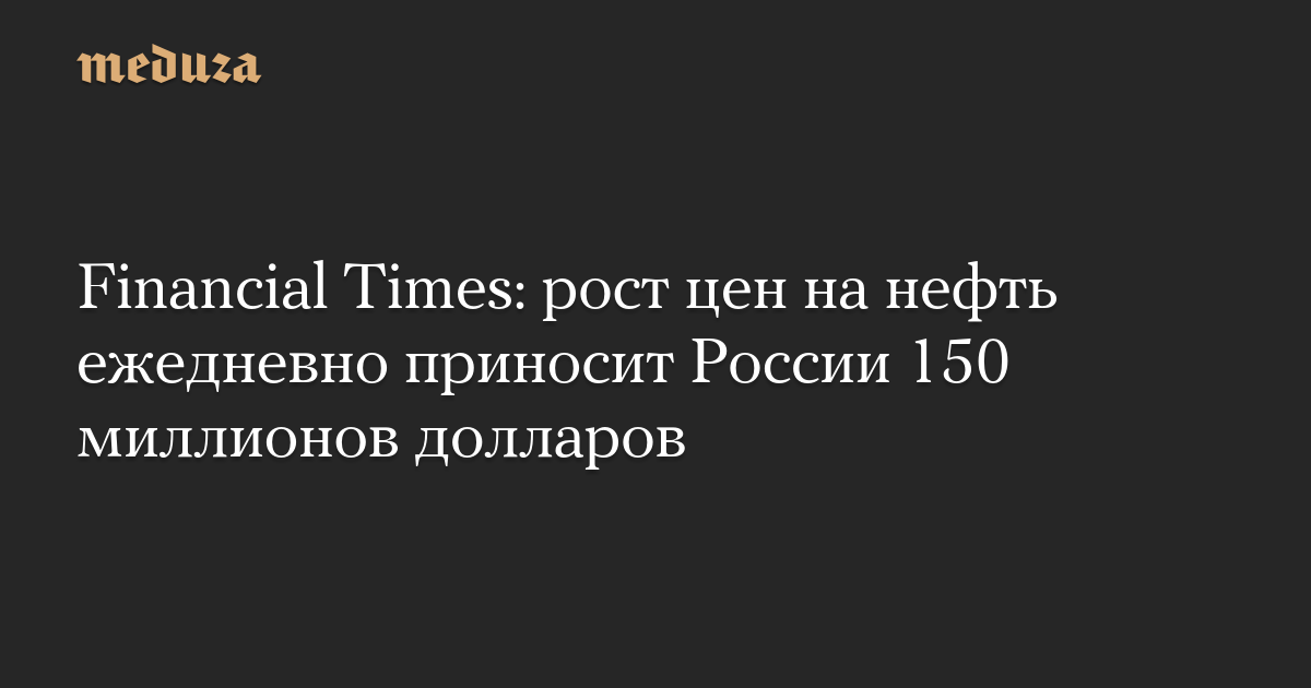 Financial Times: рост цен на нефть ежедневно приносит России 150 миллионов долларов