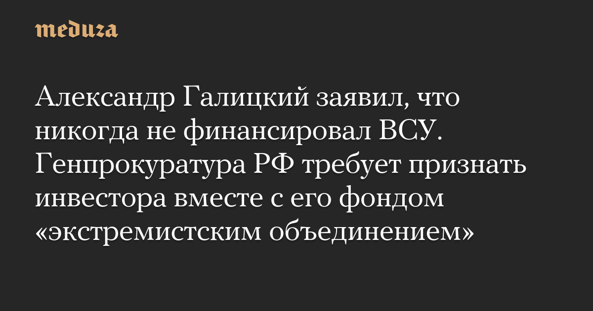 Александр Галицкий заявил, что никогда не финансировал ВСУ. Генпрокуратура РФ требует признать инвестора вместе с его фондом «экстремистским объединением»