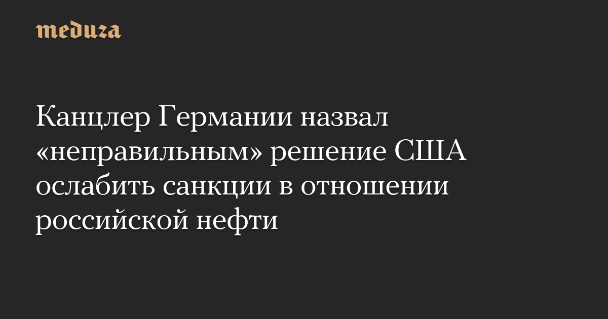 Канцлер Германии назвал «неправильным» решение США ослабить санкции в отношении российской нефти