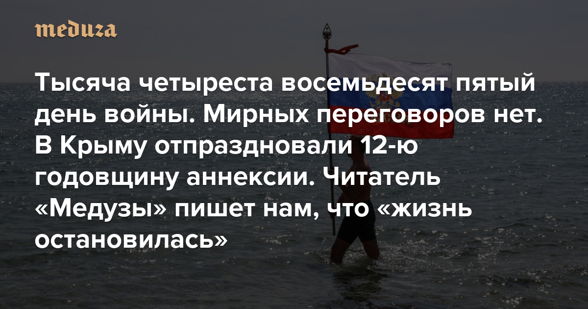 Война. Тысяча четыреста восемьдесят пятый день. Мирных переговоров нет. В Крыму отпраздновали 12-ю годовщину аннексии. Читатель «Медузы» пишет нам, что «жизнь остановилась»
