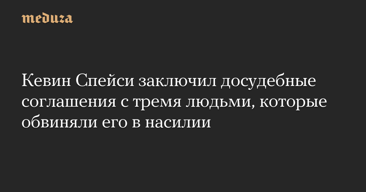 Кевин Спейси заключил досудебные соглашения с тремя людьми, которые обвиняли его в насилии