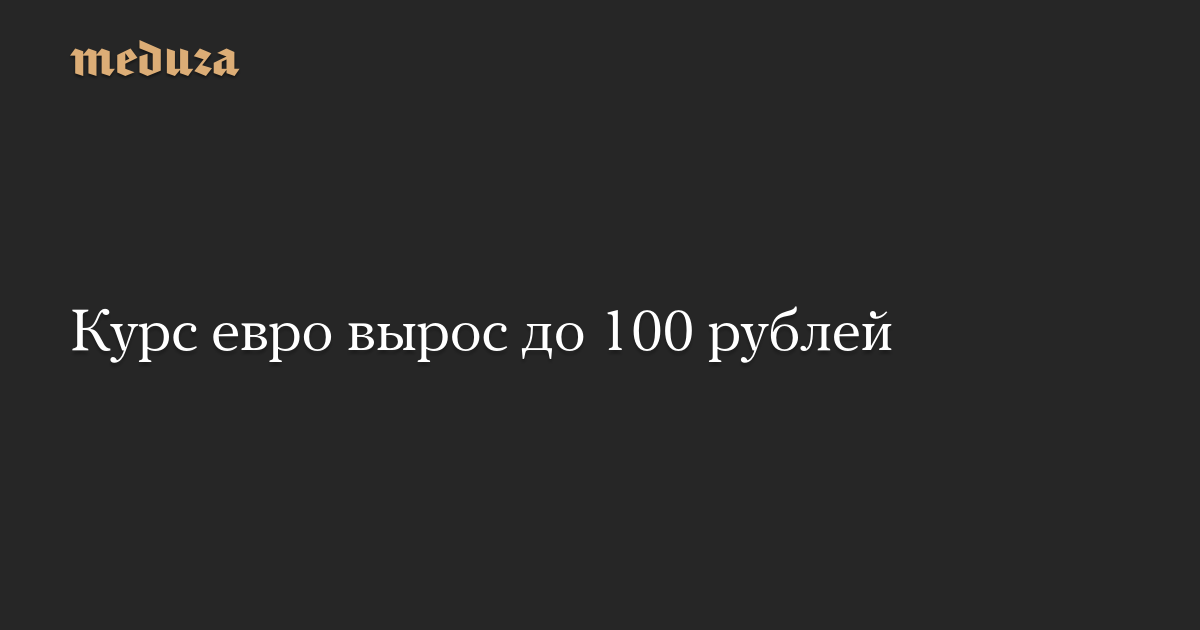 The euro exchange rate rose to 100 rubles — Meduza