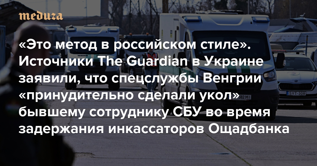 «Это метод в российском стиле». Источники The Guardian в Украине заявили, что спецслужбы Венгрии «принудительно сделали укол» бывшему сотруднику СБУ во время задержания инкассаторов Ощадбанка