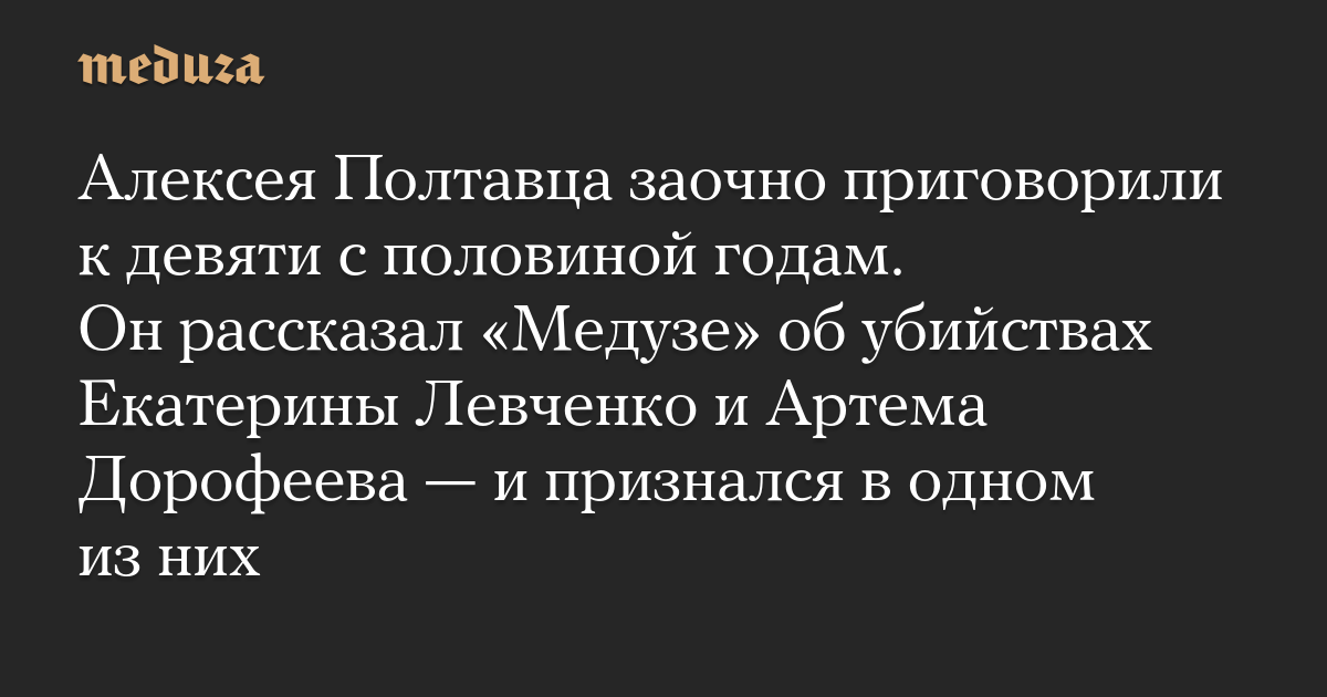 Алексея Полтавца заочно приговорили к девяти с половиной годам. Он рассказал «Медузе» об убийствах Екатерины Левченко и Артема Дорофеева — и признался в одном из них