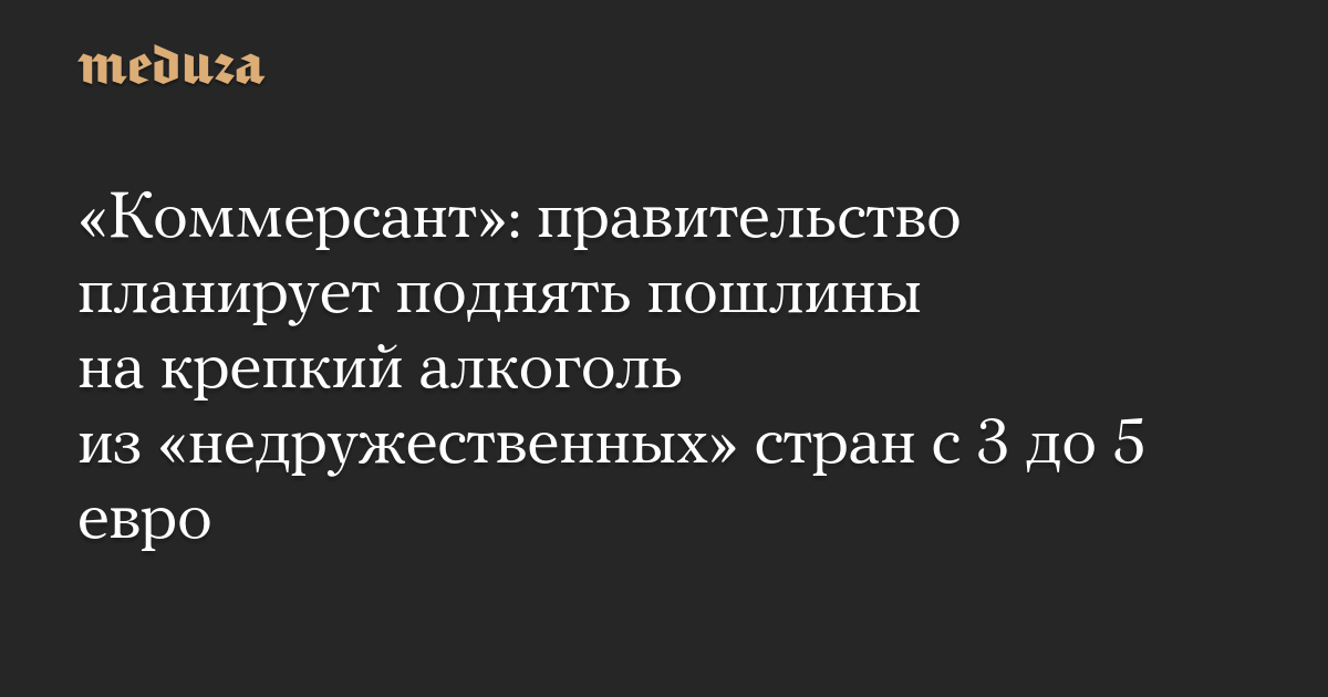 «Коммерсант»: правительство планирует поднять пошлины на крепкий алкоголь из «недружественных» стран с 3 до 5 евро