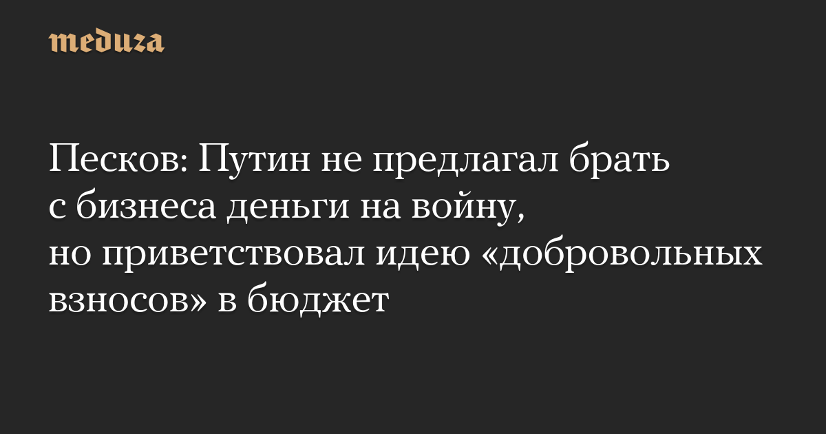Песков: Путин не предлагал брать с бизнеса деньги на войну, но приветствовал идею «добровольных взносов» в бюджет