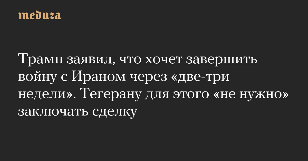 Трамп заявил, что хочет завершить войну с Ираном через «две-три недели». Тегерану для этого «не нужно» заключать сделку