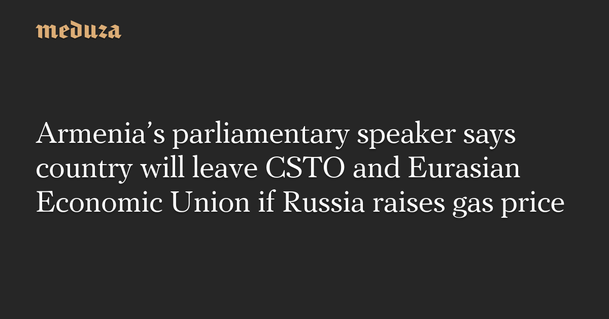 Armenia’s parliamentary speaker says country will leave CSTO and Eurasian Economic Union if Russia raises gas price