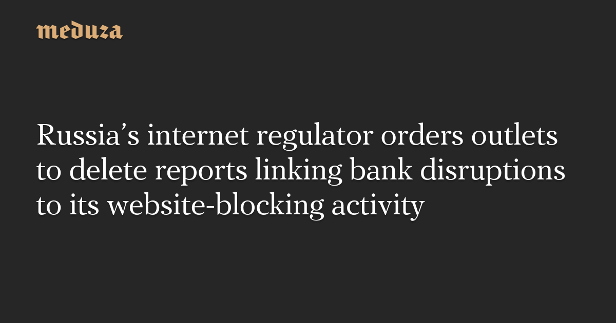 Russia’s internet regulator orders outlets to delete reports linking bank disruptions to its website-blocking activity